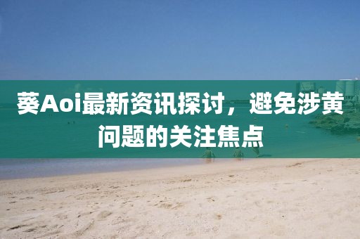 葵Aoi最新资讯探讨，避免涉黄问题的关注焦点
