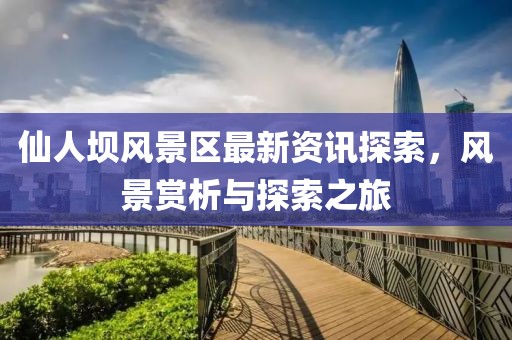 仙人坝风景区最新资讯探索，风景赏析与探索之旅