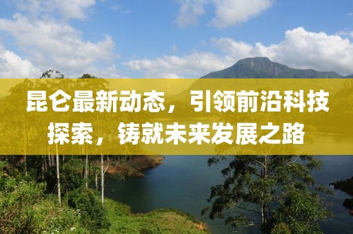 昆仑最新动态，引领前沿科技探索，铸就未来发展之路