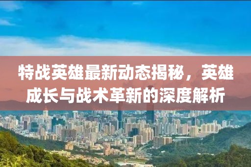 特战英雄最新动态揭秘，英雄成长与战术革新的深度解析