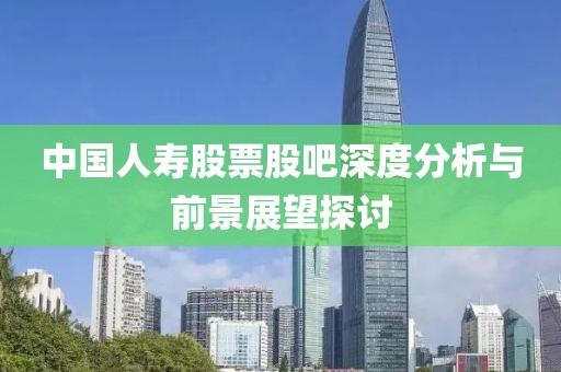中国人寿股票股吧深度分析与前景展望探讨