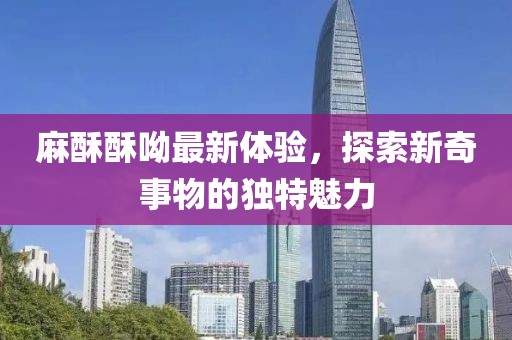麻酥酥呦最新体验，探索新奇事物的独特魅力