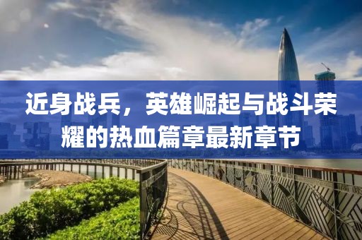 近身战兵，英雄崛起与战斗荣耀的热血篇章最新章节