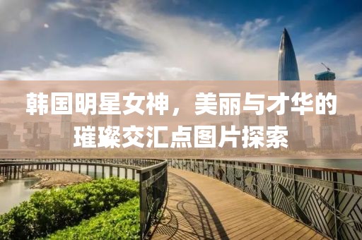 韩国明星女神，美丽与才华的璀璨交汇点图片探索