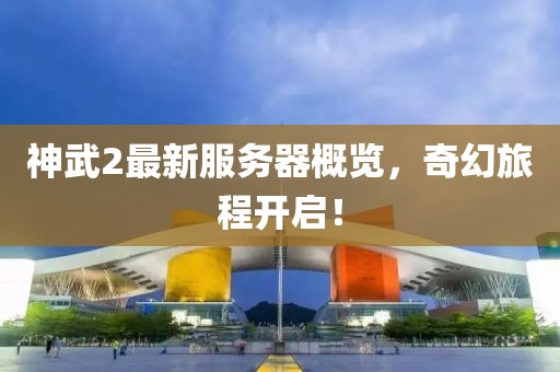 神武2最新服务器概览，奇幻旅程开启！