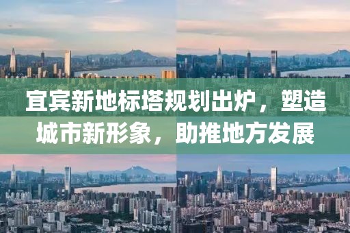宜宾新地标塔规划出炉，塑造城市新形象，助推地方发展