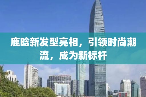 鹿晗新发型亮相，引领时尚潮流，成为新标杆