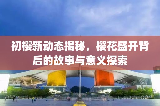 初樱新动态揭秘，樱花盛开背后的故事与意义探索