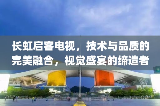 长虹启客电视，技术与品质的完美融合，视觉盛宴的缔造者