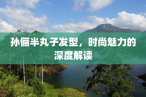 孙俪半丸子发型，时尚魅力的深度解读