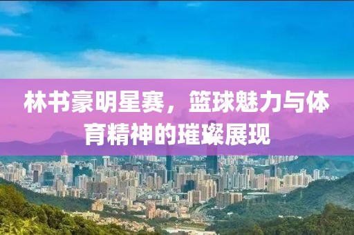 林书豪明星赛，篮球魅力与体育精神的璀璨展现