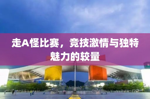 走A怪比赛，竞技激情与独特魅力的较量