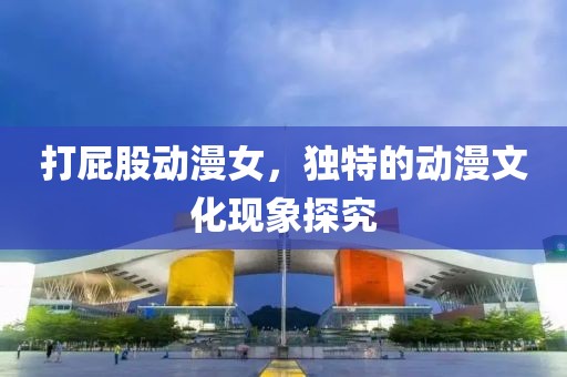 打屁股动漫女，独特的动漫文化现象探究