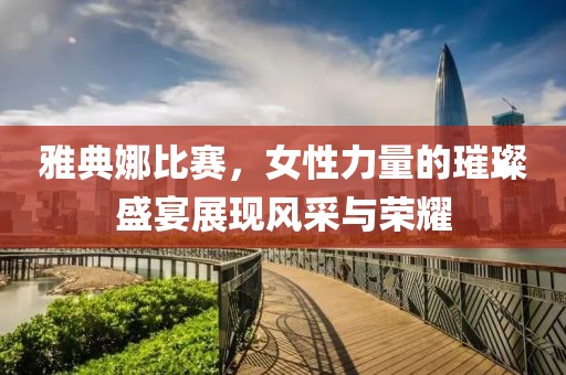 雅典娜比赛，女性力量的璀璨盛宴展现风采与荣耀