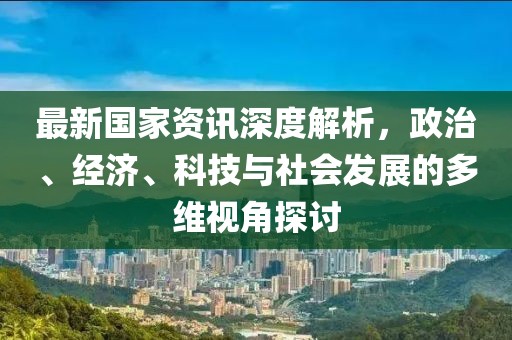 最新国家资讯深度解析，政治、经济、科技与社会发展的多维视角探讨