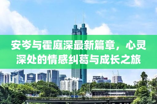 安岑与霍庭深最新篇章，心灵深处的情感纠葛与成长之旅