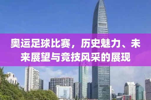 奥运足球比赛，历史魅力、未来展望与竞技风采的展现