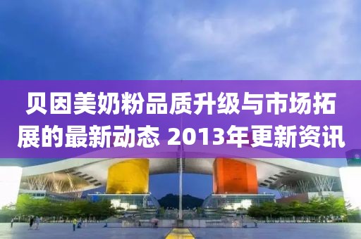贝因美奶粉品质升级与市场拓展的最新动态 2013年更新资讯