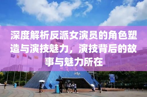 深度解析反派女演员的角色塑造与演技魅力，演技背后的故事与魅力所在