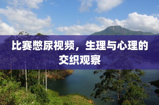 比赛憋尿视频，生理与心理的交织观察