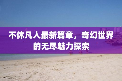 不休凡人最新篇章，奇幻世界的无尽魅力探索