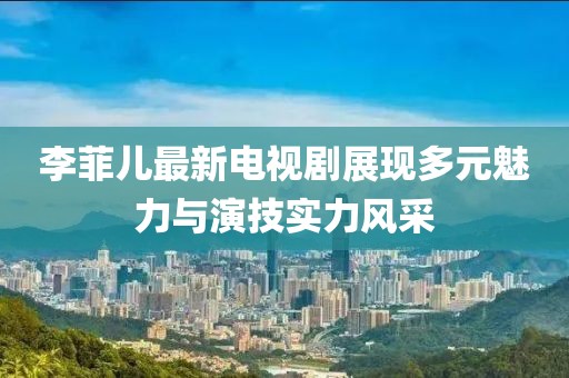 李菲儿最新电视剧展现多元魅力与演技实力风采