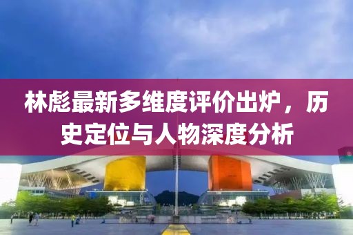 林彪最新多维度评价出炉，历史定位与人物深度分析