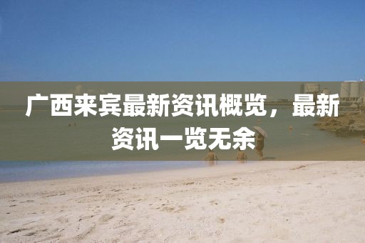 广西来宾最新资讯概览，最新资讯一览无余