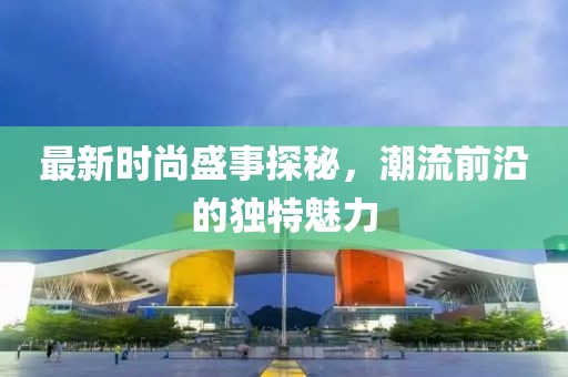 最新时尚盛事探秘，潮流前沿的独特魅力