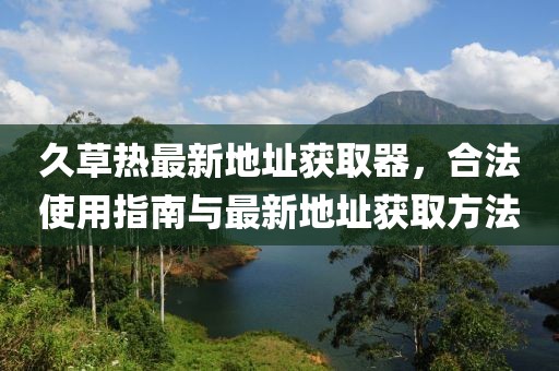 久草热最新地址获取器，合法使用指南与最新地址获取方法