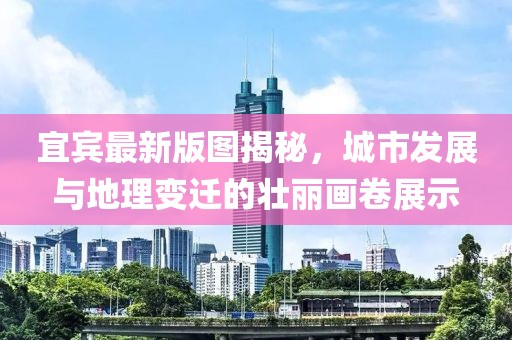 宜宾最新版图揭秘，城市发展与地理变迁的壮丽画卷展示