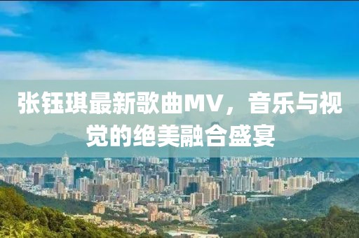 张钰琪最新歌曲MV，音乐与视觉的绝美融合盛宴