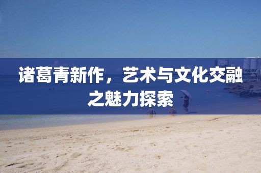 诸葛青新作，艺术与文化交融之魅力探索