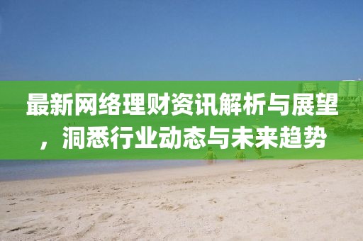 最新网络理财资讯解析与展望，洞悉行业动态与未来趋势