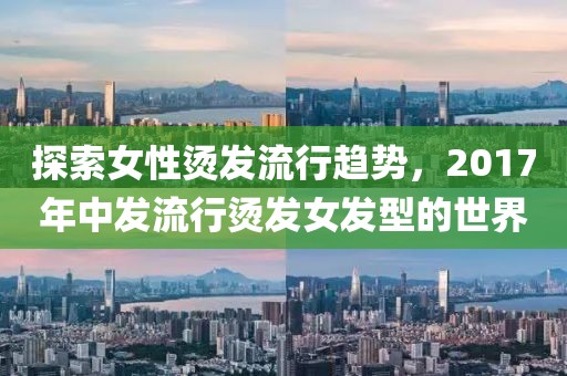 探索女性烫发流行趋势，2017年中发流行烫发女发型的世界