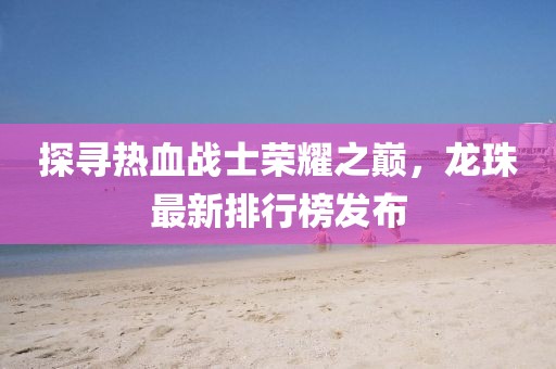 探寻热血战士荣耀之巅，龙珠最新排行榜发布