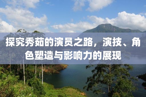 探究秀茹的演员之路，演技、角色塑造与影响力的展现