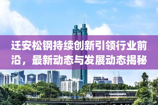 迁安松钢持续创新引领行业前沿，最新动态与发展动态揭秘