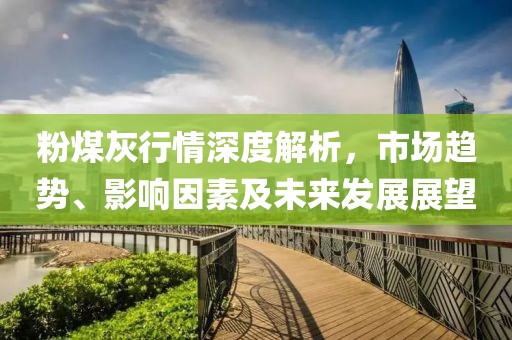 粉煤灰行情深度解析，市场趋势、影响因素及未来发展展望