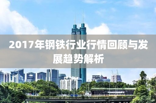 2017年钢铁行业行情回顾与发展趋势解析
