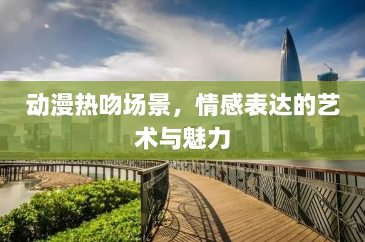 动漫热吻场景，情感表达的艺术与魅力