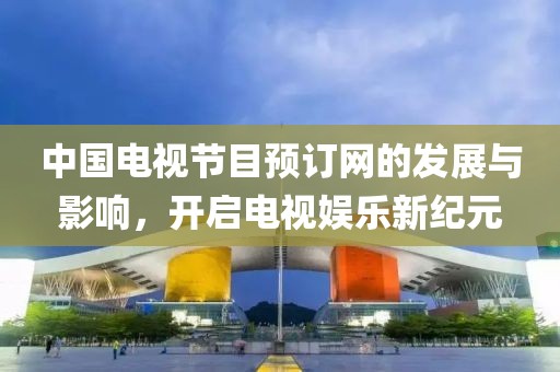 中国电视节目预订网的发展与影响，开启电视娱乐新纪元