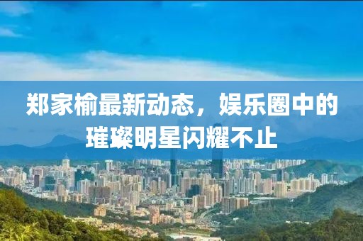 郑家榆最新动态，娱乐圈中的璀璨明星闪耀不止