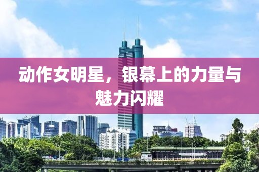 动作女明星，银幕上的力量与魅力闪耀