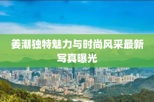 姜潮独特魅力与时尚风采最新写真曝光