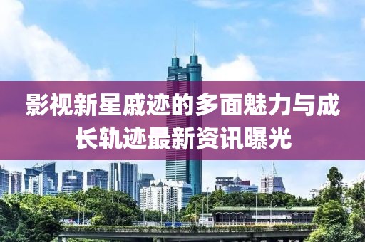 影视新星戚迹的多面魅力与成长轨迹最新资讯曝光