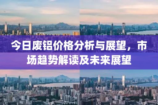 今日废铝价格分析与展望，市场趋势解读及未来展望