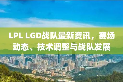 LPL LGD战队最新资讯，赛场动态、技术调整与战队发展
