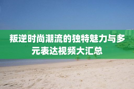 叛逆时尚潮流的独特魅力与多元表达视频大汇总
