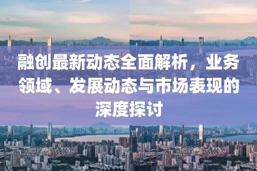 融创最新动态全面解析，业务领域、发展动态与市场表现的深度探讨